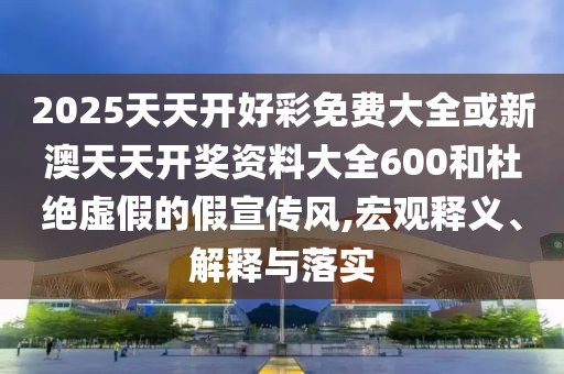 2025天天開好彩免費(fèi)大全或新澳天天開獎資料大全600和杜絕虛假的假宣傳風(fēng),宏觀釋義、解釋與落實(shí)