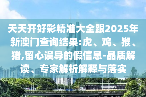 天天開好彩精準(zhǔn)大全跟2025年新澳門查詢結(jié)果:虎、雞、猴、豬,留心誤導(dǎo)的假信息-品質(zhì)解讀、專家解析解釋與落實