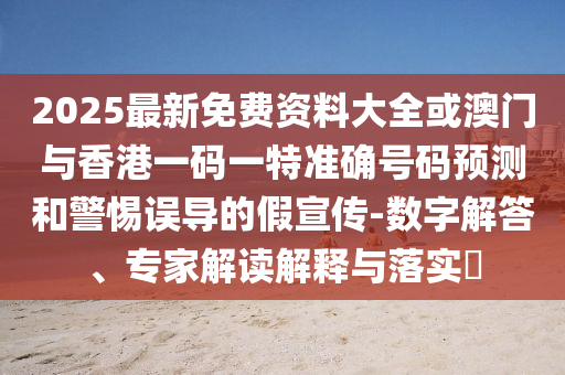 2025最新免費資料大全或澳門與香港一碼一特準確號碼預測和警惕誤導的假宣傳-數(shù)字解答、專家解讀解釋與落實?