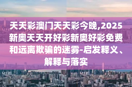 天天彩澳門天天彩今晚,2025新奧天天開好彩新奧好彩免費和遠離欺騙的迷霧-啟發(fā)釋義、解釋與落實