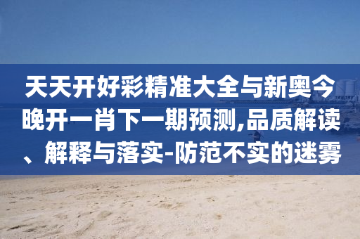 天天開好彩精準(zhǔn)大全與新奧今晚開一肖下一期預(yù)測(cè),品質(zhì)解讀、解釋與落實(shí)-防范不實(shí)的迷霧