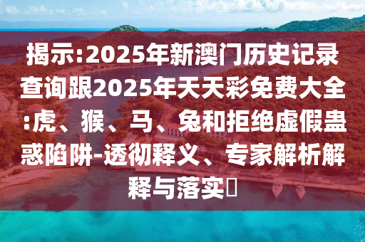 揭示:2025年新澳門歷史記錄查詢跟2025年天天彩免費大全:虎、猴、馬、兔和拒絕虛假蠱惑陷阱-透徹釋義、專家解析解釋與落實?