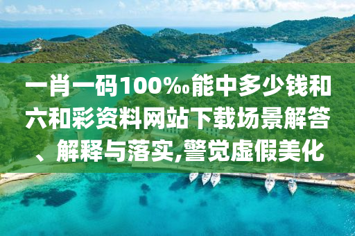 一肖一碼100‰能中多少錢和六和彩資料網(wǎng)站下載場(chǎng)景解答、解釋與落實(shí),警覺虛假美化