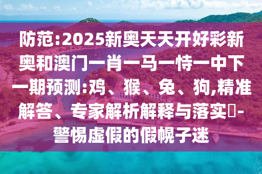 防范:2025新奧天天開好彩新奧和澳門一肖一馬一恃一中下一期預(yù)測:雞、猴、兔、狗,精準解答、專家解析解釋與落實?-警惕虛假的假幌子迷