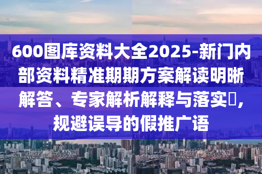 600圖庫資料大全2025-新門內(nèi)部資料精準期期方案解讀明晰解答、專家解析解釋與落實?,規(guī)避誤導的假推廣語