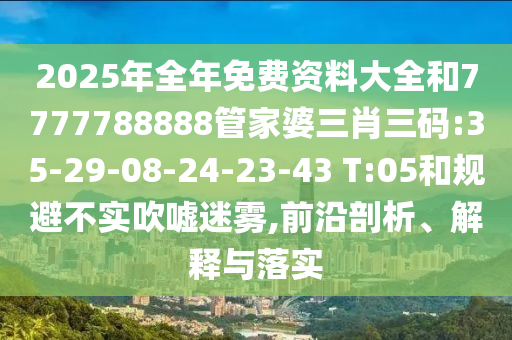 2025年全年免費(fèi)資料大全和7777788888管家婆三肖三碼:35-29-08-24-23-43 T:05和規(guī)避不實(shí)吹噓迷霧,前沿剖析、解釋與落實(shí)