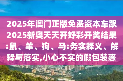 2025年澳門正版免費資本車跟2025新奧天天開好彩開獎結(jié)果:鼠、羊、狗、馬:務(wù)實釋義、解釋與落實,小心不實的假包裝惑