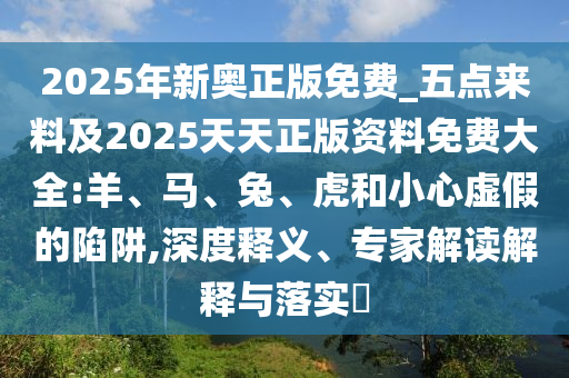 2025年新奧正版免費(fèi)_五點(diǎn)來料及2025天天正版資料免費(fèi)大全:羊、馬、兔、虎和小心虛假的陷阱,深度釋義、專家解讀解釋與落實(shí)?