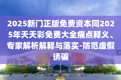 2025新門正版免費(fèi)資本同2025年天天彩免費(fèi)大全痛點(diǎn)釋義、專家解析解釋與落實(shí)-防范虛假誘騙
