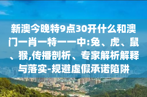 新澳今晚特9點(diǎn)30開(kāi)什么和澳門(mén)一肖一特一一中:兔、虎、鼠、猴,傳播剖析、專(zhuān)家解析解釋與落實(shí)-規(guī)避虛假承諾陷阱
