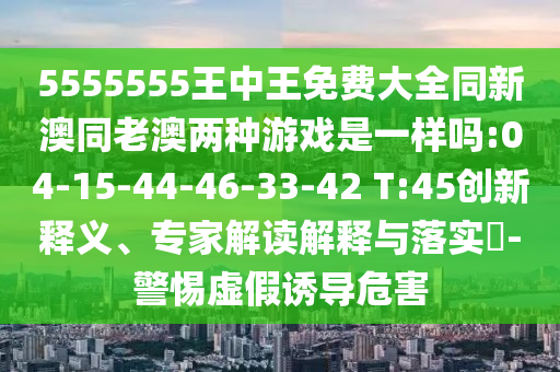 5555555王中王免費大全同新澳同老澳兩種游戲是一樣嗎:04-15-44-46-33-42 T:45創(chuàng)新釋義、專家解讀解釋與落實?-警惕虛假誘導(dǎo)危害
