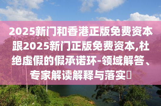 2025新門和香港正版免費資本跟2025新門正版免費資本,杜絕虛假的假承諾環(huán)-領域解答、專家解讀解釋與落實?