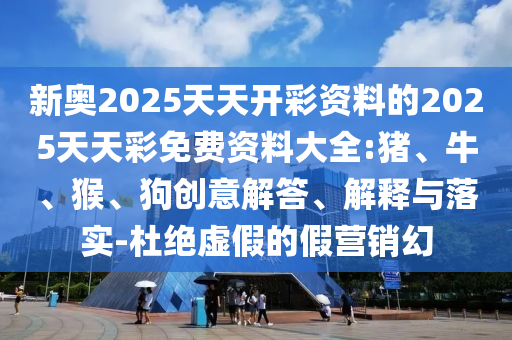 新奧2025天天開彩資料的2025天天彩免費(fèi)資料大全:豬、牛、猴、狗創(chuàng)意解答、解釋與落實(shí)-杜絕虛假的假營銷幻