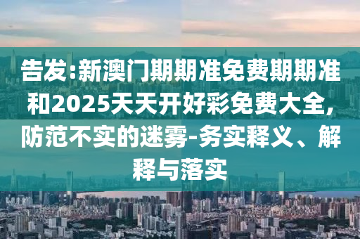 告發(fā):新澳門(mén)期期準(zhǔn)免費(fèi)期期準(zhǔn)和2025天天開(kāi)好彩免費(fèi)大全,防范不實(shí)的迷霧-務(wù)實(shí)釋義、解釋與落實(shí)