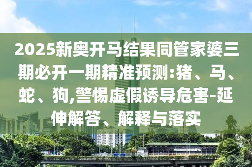 2025新奧開馬結果同管家婆三期必開一期精準預測:豬、馬、蛇、狗,警惕虛假誘導危害-延伸解答、解釋與落實