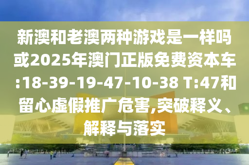 新澳和老澳兩種游戲是一樣嗎或2025年澳門正版免費(fèi)資本車:18-39-19-47-10-38 T:47和留心虛假推廣危害,突破釋義、解釋與落實(shí)