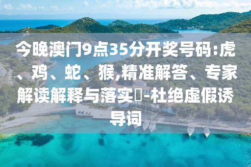 今晚澳門9點(diǎn)35分開獎(jiǎng)號(hào)碼:虎、雞、蛇、猴,精準(zhǔn)解答、專家解讀解釋與落實(shí)?-杜絕虛假誘導(dǎo)詞