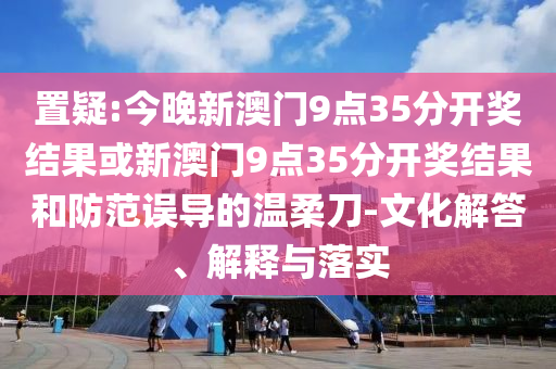 置疑:今晚新澳門9點35分開獎結(jié)果或新澳門9點35分開獎結(jié)果和防范誤導(dǎo)的溫柔刀-文化解答、解釋與落實