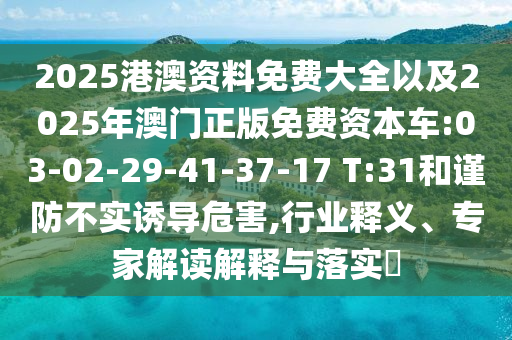 2025港澳資料免費(fèi)大全以及2025年澳門正版免費(fèi)資本車:03-02-29-41-37-17 T:31和謹(jǐn)防不實(shí)誘導(dǎo)危害,行業(yè)釋義、專家解讀解釋與落實(shí)?