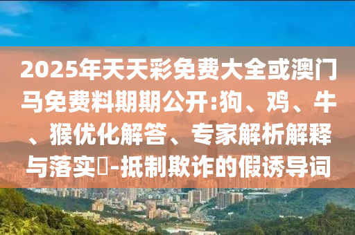 2025年天天彩免費大全或澳門馬免費料期期公開:狗、雞、牛、猴優(yōu)化解答、專家解析解釋與落實?-抵制欺詐的假誘導詞