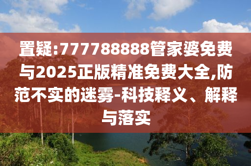 置疑:777788888管家婆免費與2025正版精準免費大全,防范不實的迷霧-科技釋義、解釋與落實