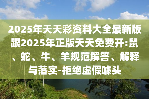 2025年天天彩資料大全最新版跟2025年正版天天免費開:鼠、蛇、牛、羊規(guī)范解答、解釋與落實-拒絕虛假噱頭