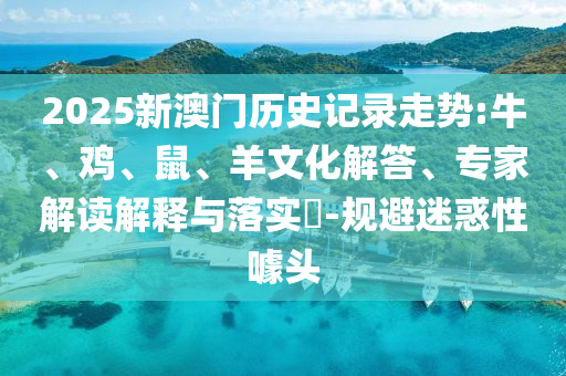 2025新澳門歷史記錄走勢:牛、雞、鼠、羊文化解答、專家解讀解釋與落實?-規(guī)避迷惑性噱頭