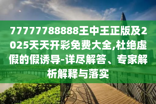 77777788888王中王正版及2025天天開彩免費(fèi)大全,杜絕虛假的假誘導(dǎo)-詳盡解答、專家解析解釋與落實(shí)