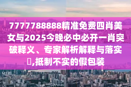 7777788888精準免費四肖美女與2025今晚必中必開一肖突破釋義、專家解析解釋與落實?,抵制不實的假包裝