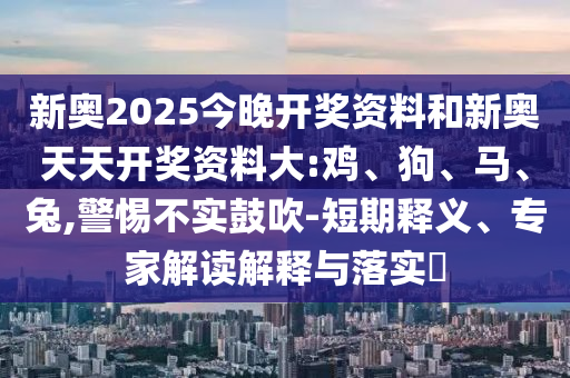 新奧2025今晚開獎資料和新奧天天開獎資料大:雞、狗、馬、兔,警惕不實鼓吹-短期釋義、專家解讀解釋與落實?