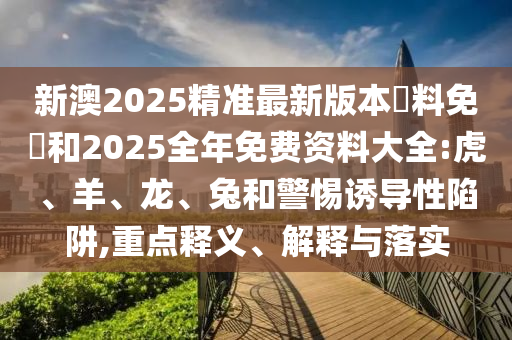 新澳2025精準(zhǔn)最新版本資料免費(fèi)和2025全年免費(fèi)資料大全:虎、羊、龍、兔和警惕誘導(dǎo)性陷阱,重點(diǎn)釋義、解釋與落實