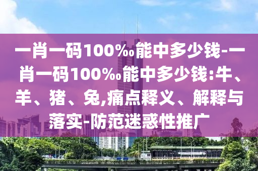 一肖一碼100‰能中多少錢-一肖一碼100‰能中多少錢:牛、羊、豬、兔,痛點(diǎn)釋義、解釋與落實(shí)-防范迷惑性推廣