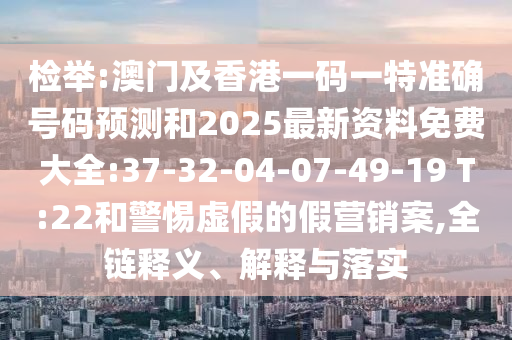 檢舉:澳門及香港一碼一特準(zhǔn)確號(hào)碼預(yù)測(cè)和2025最新資料免費(fèi)大全:37-32-04-07-49-19 T:22和警惕虛假的假營(yíng)銷案,全鏈釋義、解釋與落實(shí)
