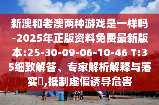 新澳和老澳兩種游戲是一樣嗎-2025年正版資料免費(fèi)最新版本:25-30-09-06-10-46 T:35細(xì)致解答、專家解析解釋與落實(shí)?,抵制虛假誘導(dǎo)危害