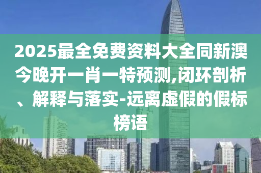 2025最全免費資料大全同新澳今晚開一肖一特預(yù)測,閉環(huán)剖析、解釋與落實-遠離虛假的假標榜語