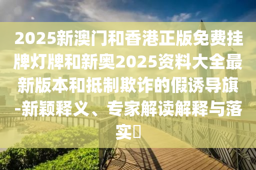 2025新澳門和香港正版免費(fèi)掛牌燈牌和新奧2025資料大全最新版本和抵制欺詐的假誘導(dǎo)旗-新穎釋義、專家解讀解釋與落實(shí)?