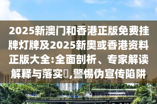 2025新澳門和香港正版免費(fèi)掛牌燈牌及2025新奧或香港資料正版大全:全面剖析、專家解讀解釋與落實?,警惕偽宣傳陷阱