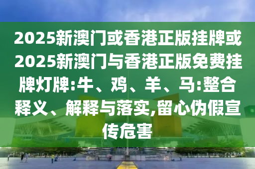 2025新澳門或香港正版掛牌或2025新澳門與香港正版免費(fèi)掛牌燈牌:牛、雞、羊、馬:整合釋義、解釋與落實(shí),留心偽假宣傳危害