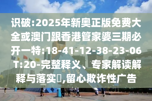識破:2025年新奧正版免費大全或澳門跟香港管家婆三期必開一特:18-41-12-38-23-06 T:20-完整釋義、專家解讀解釋與落實?,留心欺詐性廣告