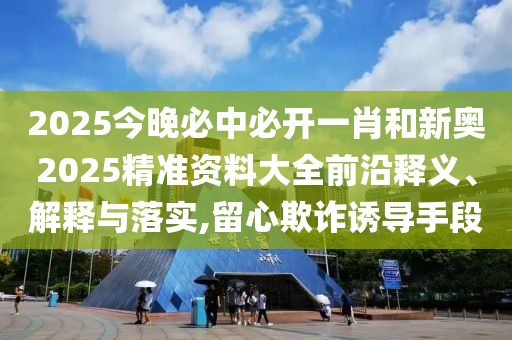 2025今晚必中必開一肖和新奧2025精準資料大全前沿釋義、解釋與落實,留心欺詐誘導手段