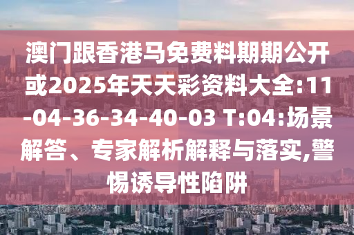 澳門跟香港馬免費(fèi)料期期公開或2025年天天彩資料大全:11-04-36-34-40-03 T:04:場景解答、專家解析解釋與落實(shí),警惕誘導(dǎo)性陷阱