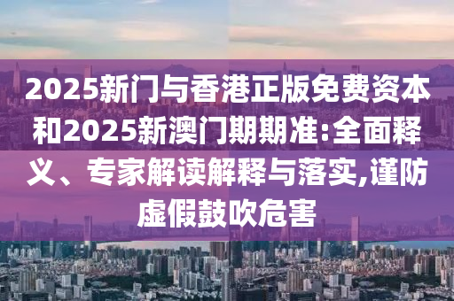 2025新門與香港正版免費資本和2025新澳門期期準:全面釋義、專家解讀解釋與落實,謹防虛假鼓吹危害